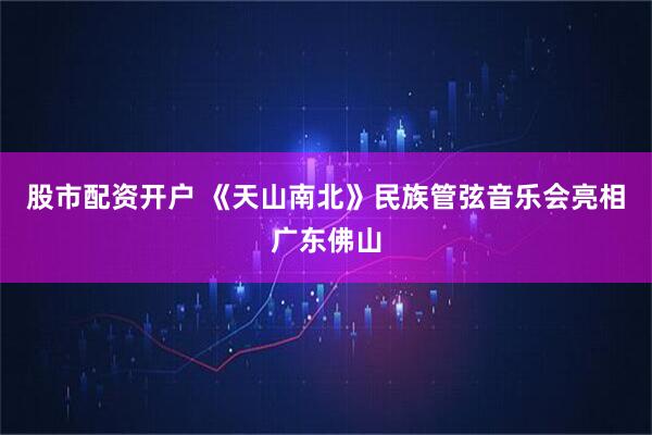 股市配资开户 《天山南北》民族管弦音乐会亮相广东佛山
