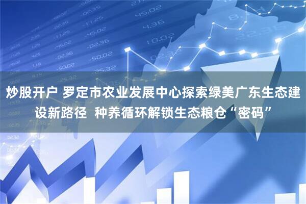 炒股开户 罗定市农业发展中心探索绿美广东生态建设新路径 种养循环解锁生态粮仓“密码”
