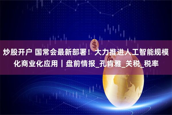 炒股开户 国常会最新部署!大力推进人工智能规模化商业化应用|盘前情报_孔肯雅_关税_税率