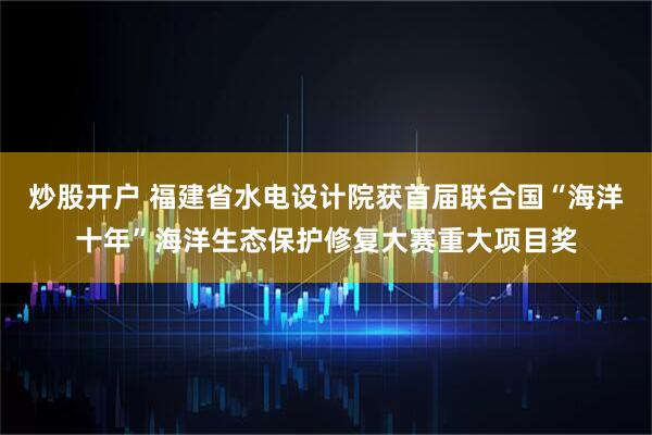 炒股开户 福建省水电设计院获首届联合国“海洋十年”海洋生态保护修复大赛重大项目奖