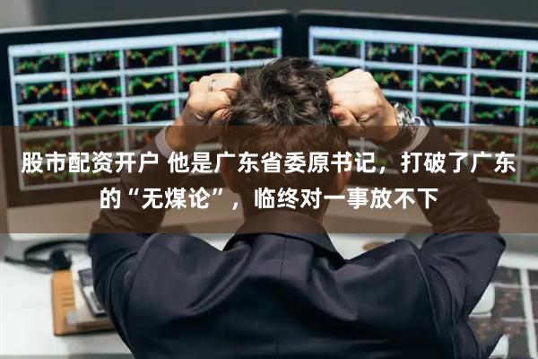股市配资开户 他是广东省委原书记，打破了广东的“无煤论”，临终对一事放不下
