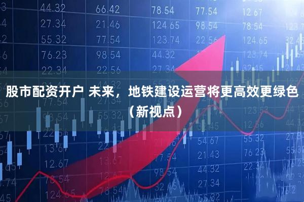 股市配资开户 未来,地铁建设运营将更高效更绿色(新视点)