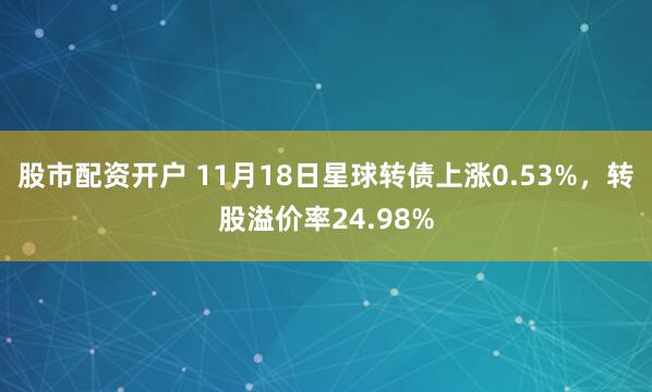 股市配资开户 11月18日星球转债上涨0.53%,转股溢价率24.98%