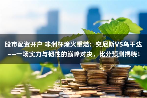 股市配资开户 非洲杯烽火重燃：突尼斯VS乌干达——一场实力与韧性的巅峰对决，比分预测揭晓！