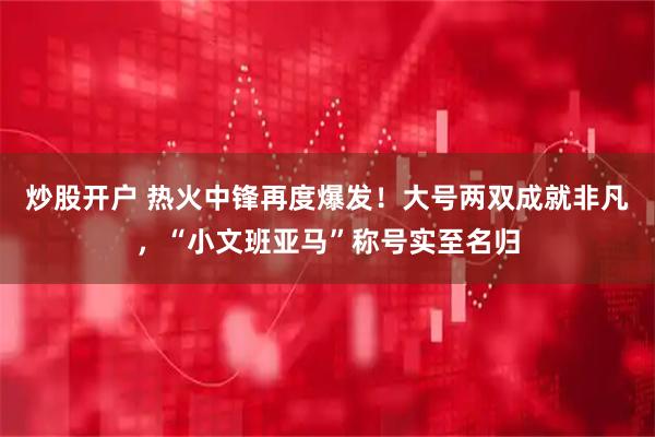 炒股开户 热火中锋再度爆发！大号两双成就非凡，“小文班亚马”称号实至名归